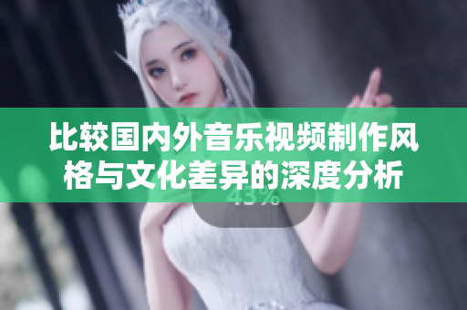 比较国内外音乐视频制作风格与文化差异的深度分析