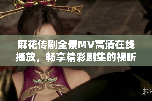 麻花传剧全景MV高清在线播放，畅享精彩剧集的视听盛宴