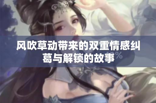 风吹草动带来的双重情感纠葛与解锁的故事