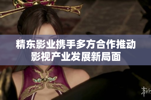 精东影业携手多方合作推动影视产业发展新局面
