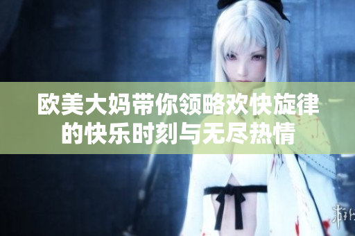 欧美大妈带你领略欢快旋律的快乐时刻与无尽热情