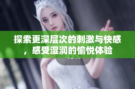 探索更深层次的刺激与快感，感受湿润的愉悦体验