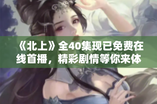 《北上》全40集现已免费在线首播，精彩剧情等你来体验
