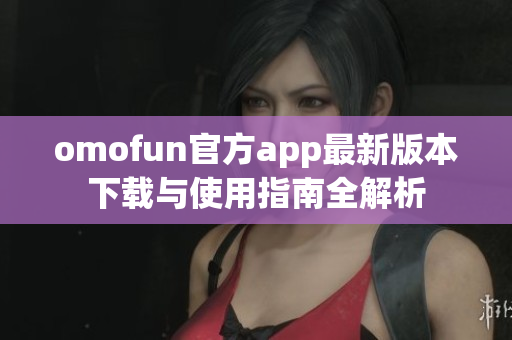 omofun官方app最新版本下载与使用指南全解析