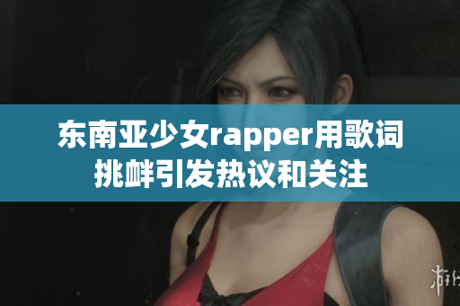 东南亚少女rapper用歌词挑衅引发热议和关注