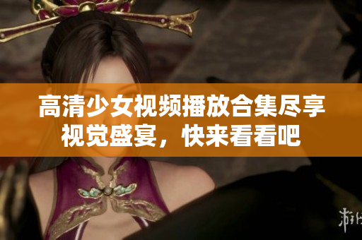 高清少女视频播放合集尽享视觉盛宴，快来看看吧
