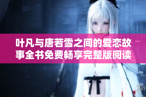 叶凡与唐若雪之间的爱恋故事全书免费畅享完整版阅读体验