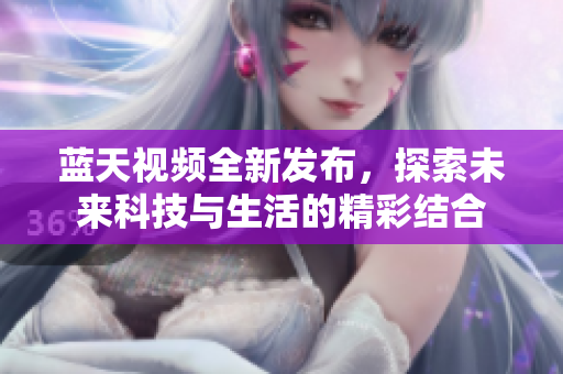 蓝天视频全新发布，探索未来科技与生活的精彩结合