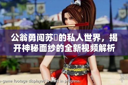公翁勇闯苏玥的私人世界，揭开神秘面纱的全新视频解析