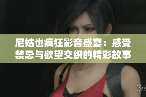尼姑也疯狂影音盛宴：感受禁忌与欲望交织的精彩故事