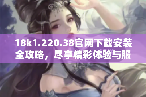 18k1.220.38官网下载安装全攻略，尽享精彩体验与服务