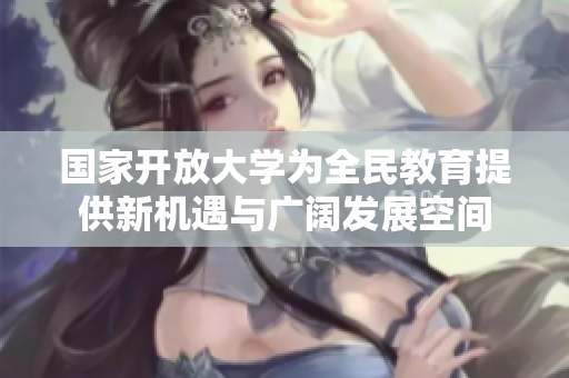 国家开放大学为全民教育提供新机遇与广阔发展空间