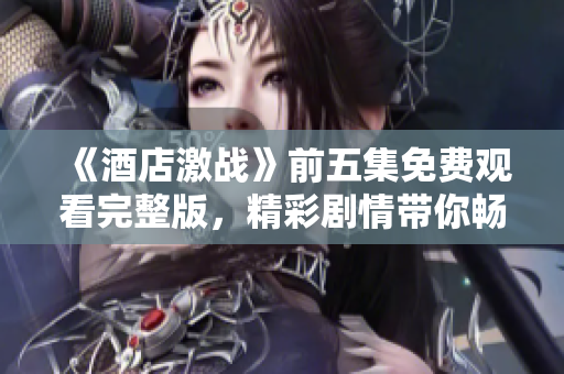 《酒店激战》前五集免费观看完整版，精彩剧情带你畅享酒店争夺战