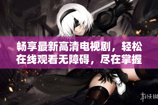 畅享最新高清电视剧，轻松在线观看无障碍，尽在掌握之中
