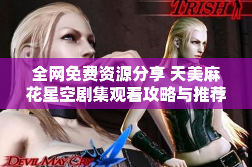 全网免费资源分享 天美麻花星空剧集观看攻略与推荐