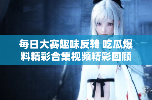 每日大赛趣味反转 吃瓜爆料精彩合集视频精彩回顾