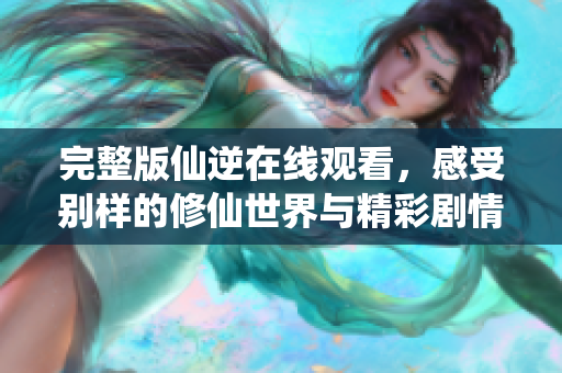 完整版仙逆在线观看，感受别样的修仙世界与精彩剧情体验