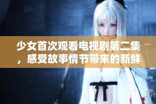少女首次观看电视剧第二集，感受故事情节带来的新鲜体验