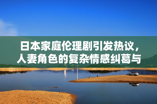 日本家庭伦理剧引发热议，人妻角色的复杂情感纠葛与现实碰撞