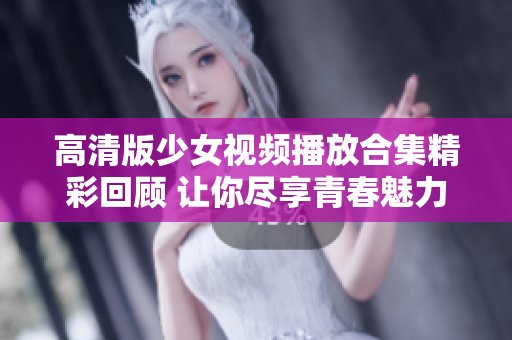 高清版少女视频播放合集精彩回顾 让你尽享青春魅力与活力