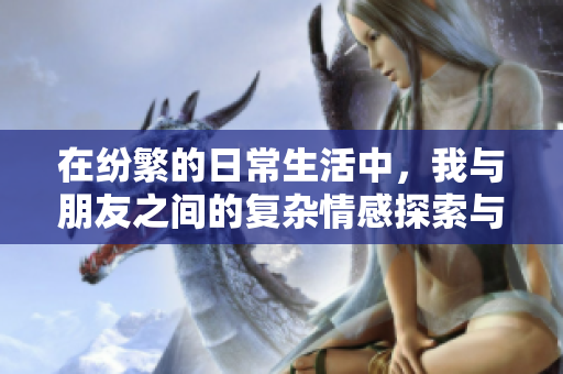 在纷繁的日常生活中，我与朋友之间的复杂情感探索与挑战