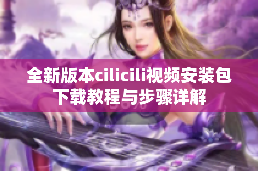 全新版本cilicili视频安装包下载教程与步骤详解