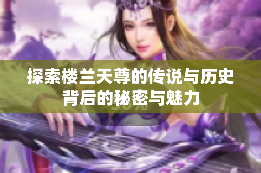 探索楼兰天尊的传说与历史背后的秘密与魅力