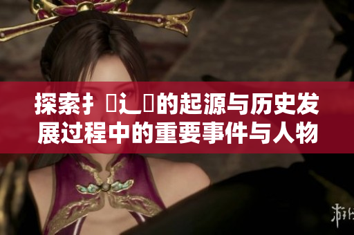 探索扌喿辶畐的起源与历史发展过程中的重要事件与人物