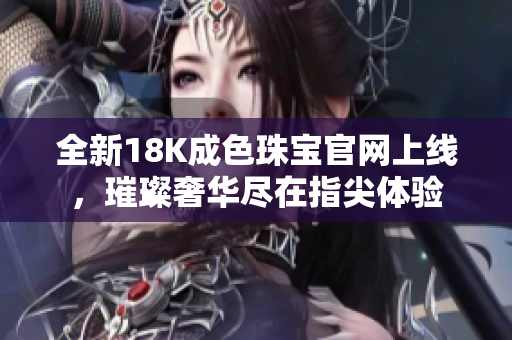 全新18K成色珠宝官网上线，璀璨奢华尽在指尖体验