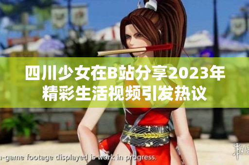四川少女在B站分享2023年精彩生活视频引发热议