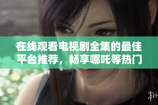 在线观看电视剧全集的最佳平台推荐，畅享哪吒等热门影视剧