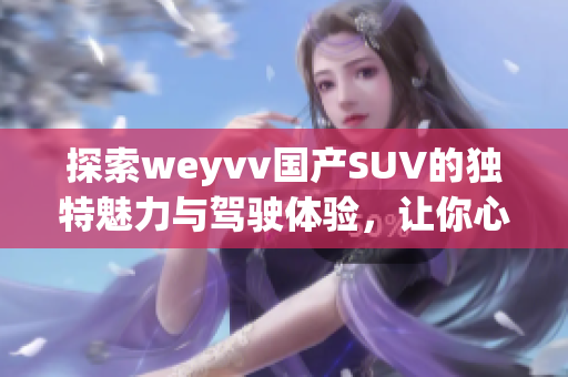 探索weyvv国产SUV的独特魅力与驾驶体验，让你心动不已