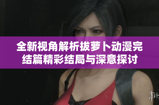 全新视角解析拔萝卜动漫完结篇精彩结局与深意探讨