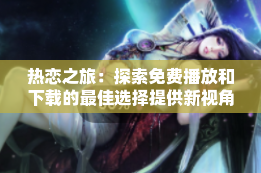 热恋之旅：探索免费播放和下载的最佳选择提供新视角