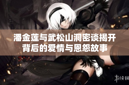 潘金莲与武松山洞密谈揭开背后的爱情与恩怨故事