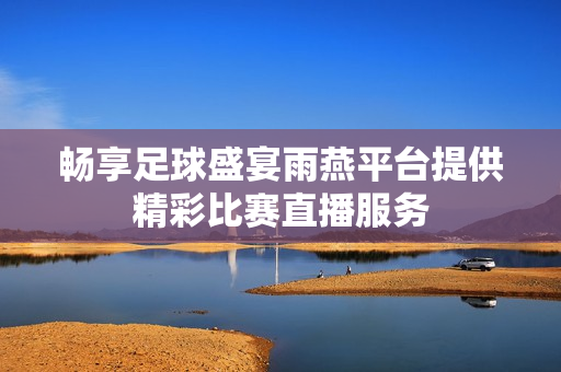 畅享足球盛宴雨燕平台提供精彩比赛直播服务