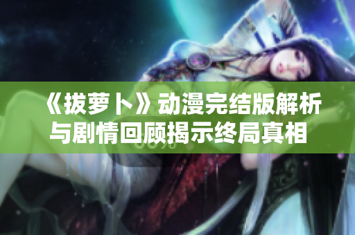 《拔萝卜》动漫完结版解析与剧情回顾揭示终局真相