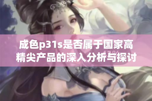 成色p31s是否属于国家高精尖产品的深入分析与探讨