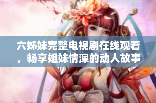 六姊妹完整电视剧在线观看，畅享姐妹情深的动人故事全集