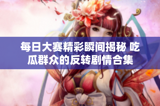 每日大赛精彩瞬间揭秘 吃瓜群众的反转剧情合集
