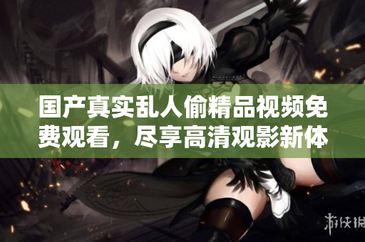 国产真实乱人偷精品视频免费观看，尽享高清观影新体验