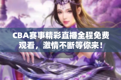CBA赛事精彩直播全程免费观看，激情不断等你来！