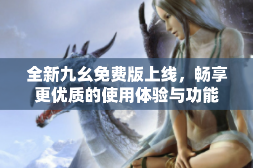 全新九幺免费版上线，畅享更优质的使用体验与功能