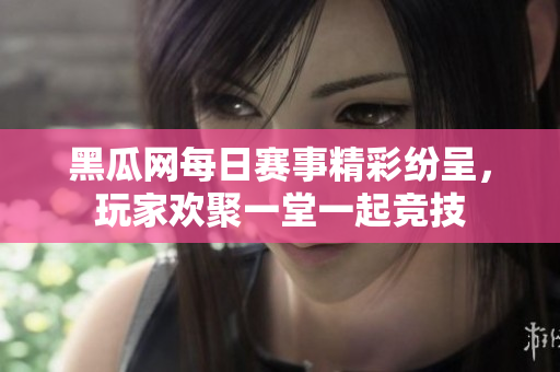 黑瓜网每日赛事精彩纷呈，玩家欢聚一堂一起竞技