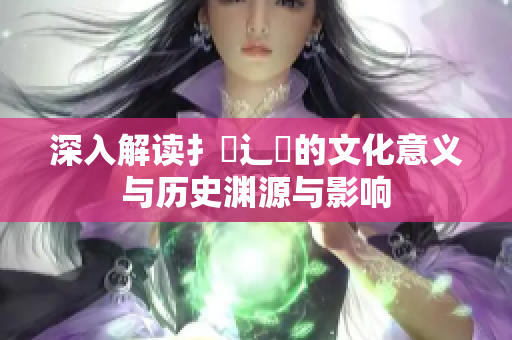 深入解读扌喿辶畐的文化意义与历史渊源与影响