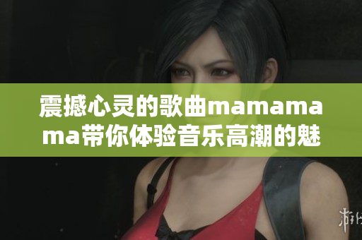 震撼心灵的歌曲mamamama带你体验音乐高潮的魅力
