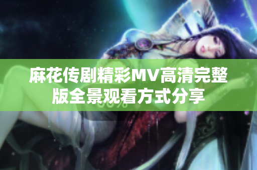 麻花传剧精彩MV高清完整版全景观看方式分享