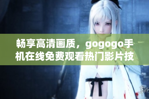 畅享高清画质，gogogo手机在线免费观看热门影片技巧分享