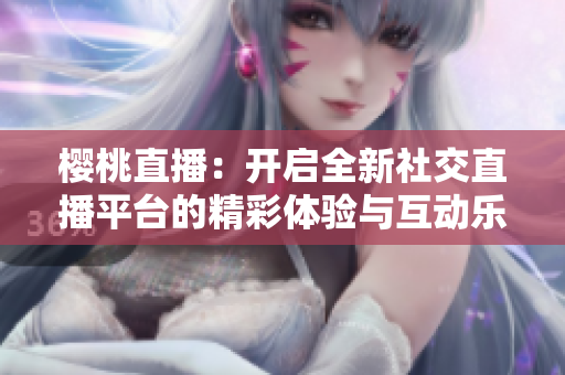樱桃直播：开启全新社交直播平台的精彩体验与互动乐趣