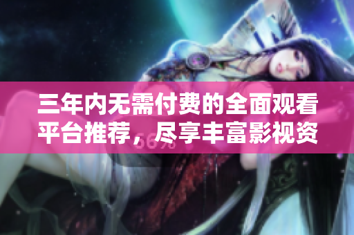 三年内无需付费的全面观看平台推荐，尽享丰富影视资源